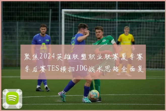 聚焦2024英雄联盟职业联赛夏季赛季后赛TES横扫JDG战术思路全面复盘