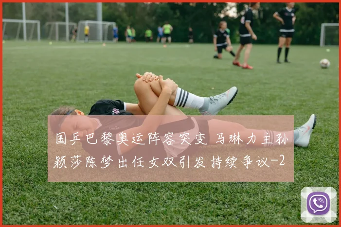 国乒巴黎奥运阵容突变 马琳力主孙颖莎陈梦出任女双引发持续争议