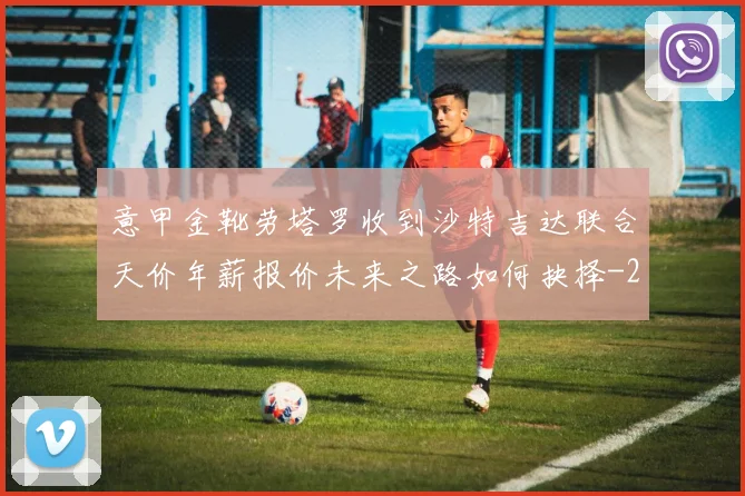 意甲金靴劳塔罗收到沙特吉达联合天价年薪报价未来之路如何抉择