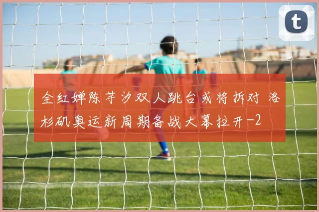 全红婵陈芋汐双人跳台或将拆对 洛杉矶奥运新周期备战大幕拉开