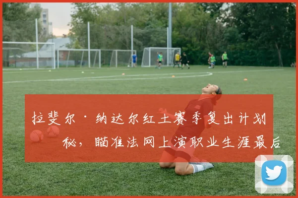 拉斐尔·纳达尔红土赛季复出计划揭秘，瞄准法网上演职业生涯最后一舞