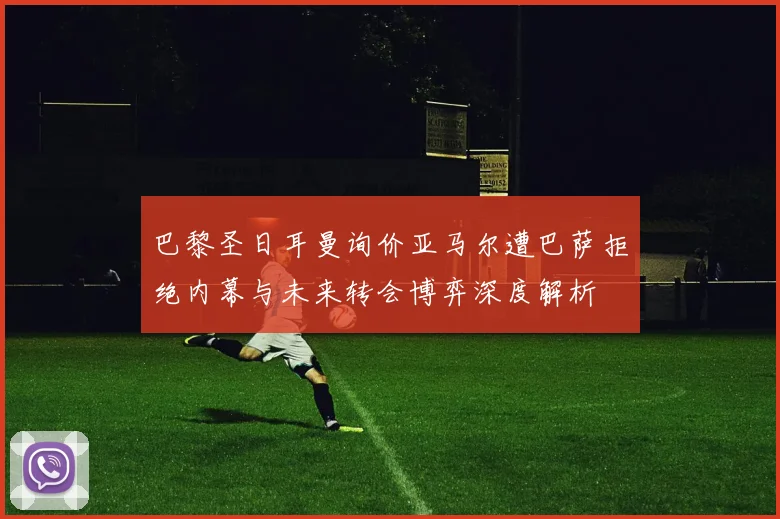 巴黎圣日耳曼询价亚马尔遭巴萨拒绝内幕与未来转会博弈深度解析