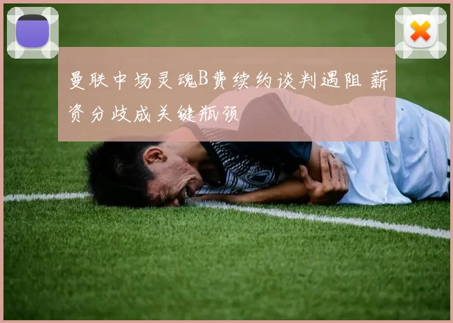 曼联中场灵魂B费续约谈判遇阻 薪资分歧成关键瓶颈