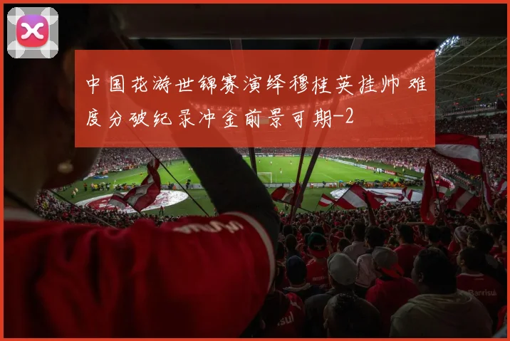 中国花游世锦赛演绎穆桂英挂帅 难度分破纪录冲金前景可期