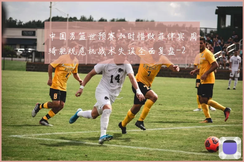 中国男篮世预赛加时惜败菲律宾 周琦犯规危机战术失误全面复盘