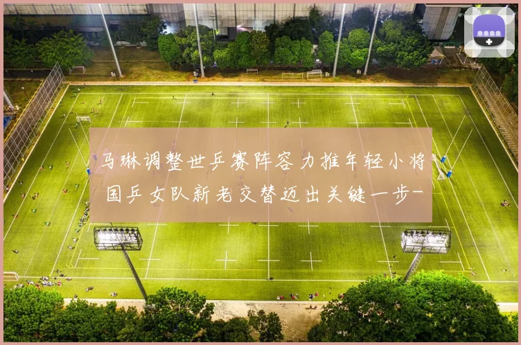 马琳调整世乒赛阵容力推年轻小将 国乒女队新老交替迈出关键一步