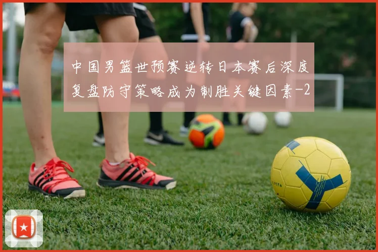 中国男篮世预赛逆转日本赛后深度复盘防守策略成为制胜关键因素