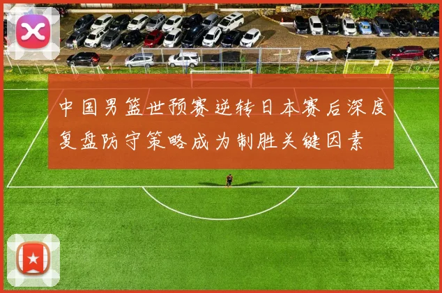 中国男篮世预赛逆转日本赛后深度复盘防守策略成为制胜关键因素