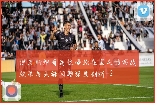 伊万科维奇高位逼抢在国足的实战效果与关键问题深度剖析