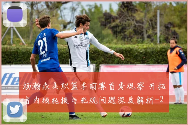 杨瀚森美职篮季前赛首秀观察 开拓者内线轮换与犯规问题深度解析