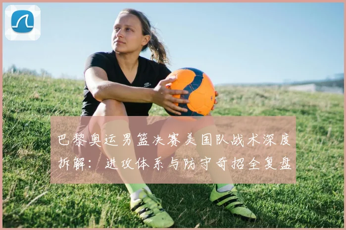 巴黎奥运男篮决赛美国队战术深度拆解：进攻体系与防守奇招全复盘