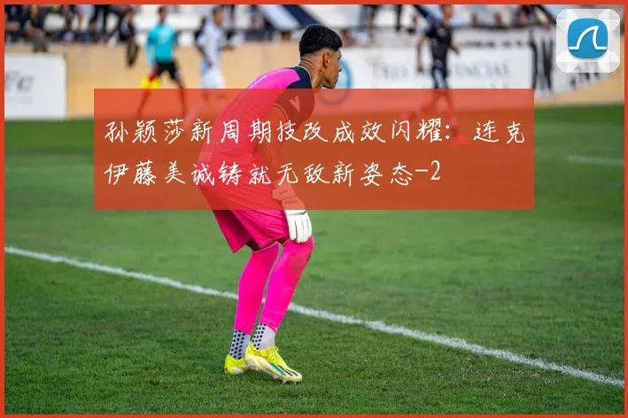孙颖莎新周期技改成效闪耀：连克伊藤美诚铸就无敌新姿态