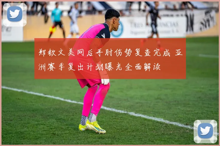 郑钦文美网后手肘伤势复查完成 亚洲赛季复出计划曝光全面解读