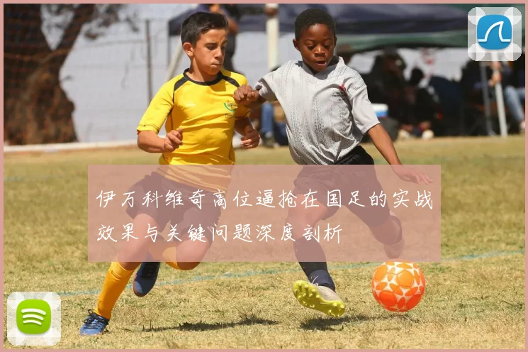 伊万科维奇高位逼抢在国足的实战效果与关键问题深度剖析