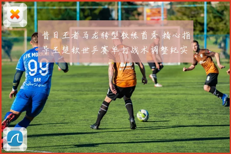 昔日王者马龙转型教练首秀 精心指导王楚钦世乒赛单打战术调整纪实