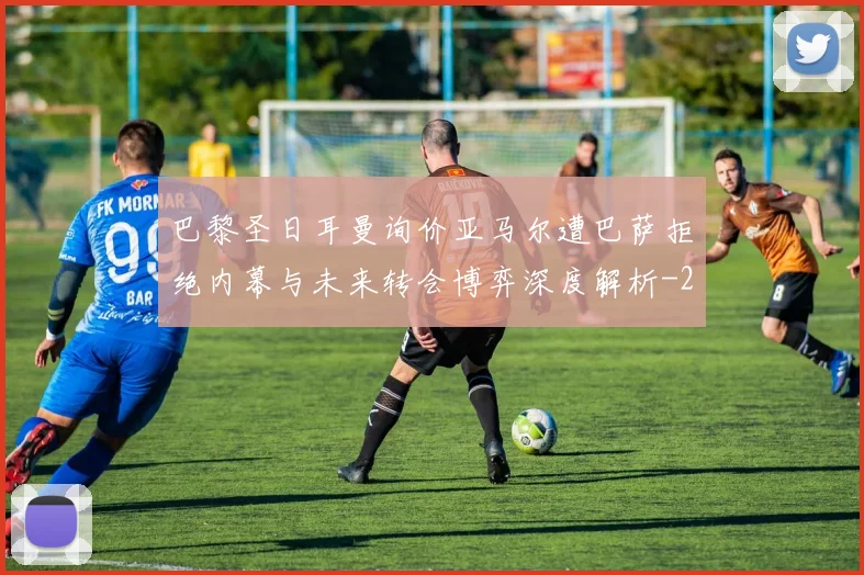 巴黎圣日耳曼询价亚马尔遭巴萨拒绝内幕与未来转会博弈深度解析