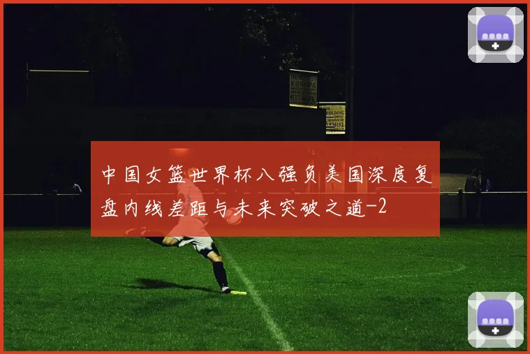 中国女篮世界杯八强负美国深度复盘内线差距与未来突破之道