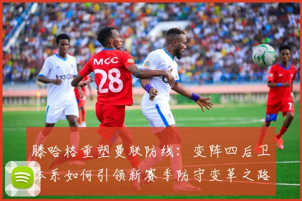 滕哈格重塑曼联防线：变阵四后卫体系如何引领新赛季防守变革之路