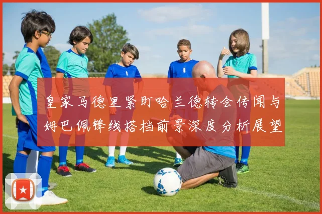 皇家马德里紧盯哈兰德转会传闻与姆巴佩锋线搭档前景深度分析展望