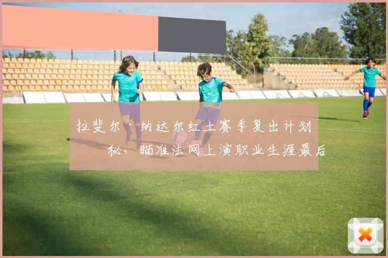 拉斐尔·纳达尔红土赛季复出计划揭秘，瞄准法网上演职业生涯最后一舞