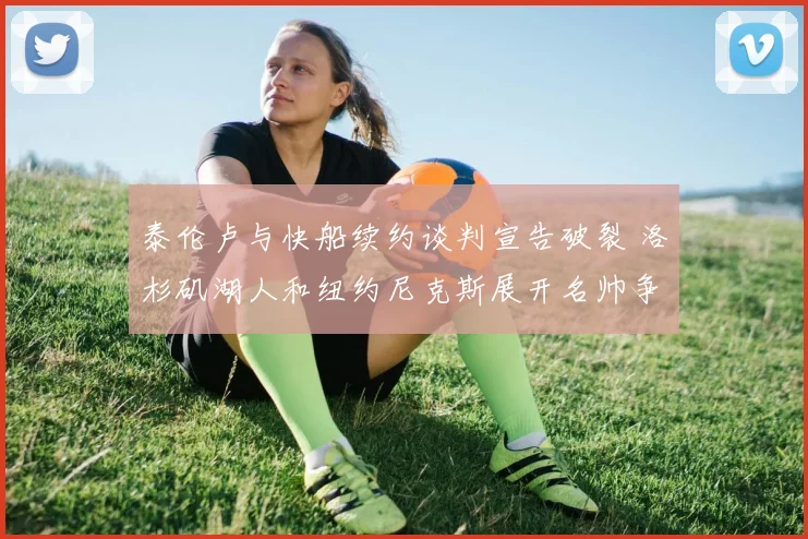 泰伦卢与快船续约谈判宣告破裂 洛杉矶湖人和纽约尼克斯展开名帅争夺战