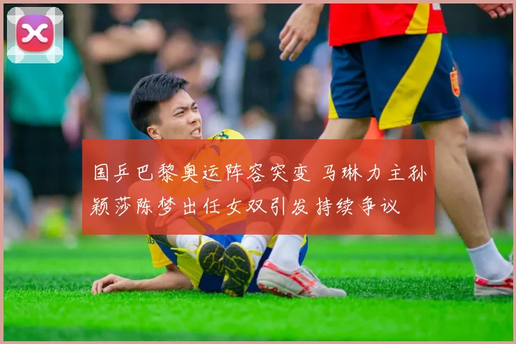 国乒巴黎奥运阵容突变 马琳力主孙颖莎陈梦出任女双引发持续争议