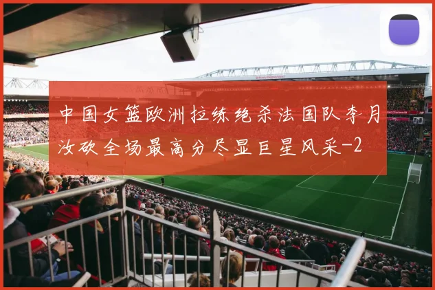 中国女篮欧洲拉练绝杀法国队李月汝砍全场最高分尽显巨星风采