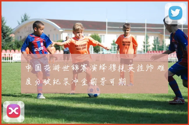 中国花游世锦赛演绎穆桂英挂帅 难度分破纪录冲金前景可期