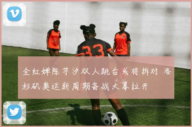 全红婵陈芋汐双人跳台或将拆对 洛杉矶奥运新周期备战大幕拉开