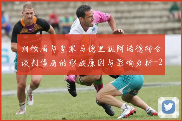 利物浦与皇家马德里就阿诺德转会谈判僵局的形成原因与影响分析