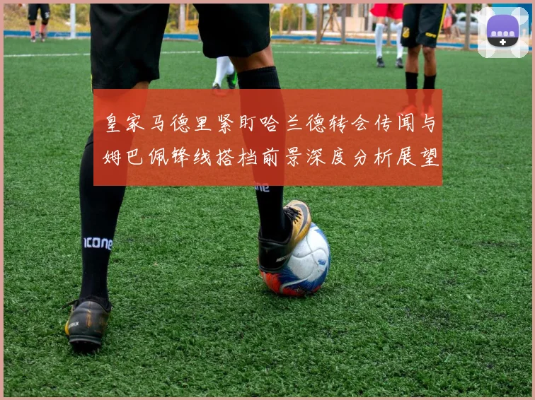 皇家马德里紧盯哈兰德转会传闻与姆巴佩锋线搭档前景深度分析展望